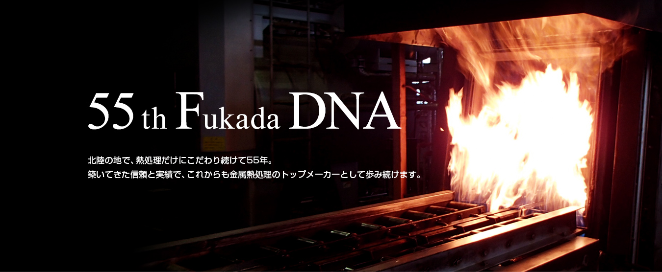 55th Fukada DNA 北陸の地で、熱処理だけにこだわり続けて50年。築いてきた信頼と実績で、これからも金属熱処理のトップメーカーとして歩み続けます。

