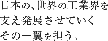 日本の、世界の工業界を支え発展させていくその一翼を担う。