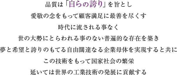 品質は「自らの誇り」を旨とし
愛敬の念をもって顧客満足に最善を尽くす
時代に流される事なく
世の大勢にとらわれる事のない普遍的な存在を築き
夢と希望と誇りのもてる自由闊達なる企業母体を実現すると共に
この技術をもって国家社会の繁栄
延いては世界の工業技術の発展に貢献する
