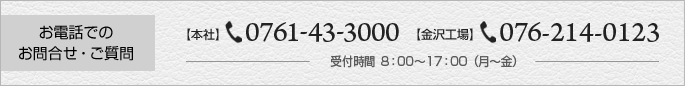 お電話でのお問合せ・ご質問 【本社】TEL：0761-43-3000 【金沢工場】TEL:076-214-0123 受付時間 8：00～17：00（月～金）