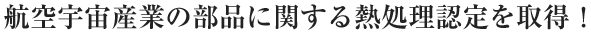 航空宇宙産業の部品に関する熱処理認定を取得！