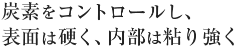 炭素をコントロールし、表面は硬く、内部は粘り強く