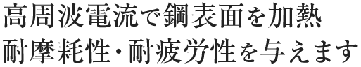 高周波電流で鋼表面を加熱 耐摩耗性・耐疲労性を与えます
