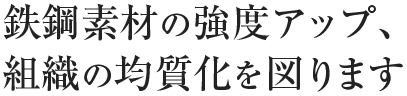 鉄鋼素材の強度アップ、組織の均質化を図ります