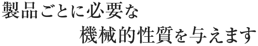 製品ごとに必要な機械的性質を与えます