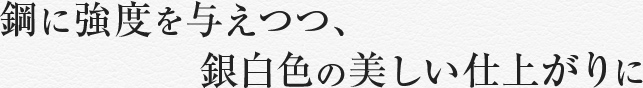 鋼に強度を与えつつ、銀白色の美しい仕上がりに